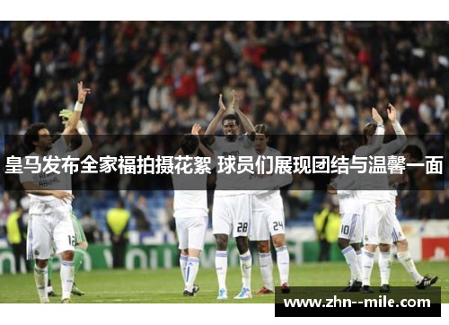 皇马发布全家福拍摄花絮 球员们展现团结与温馨一面