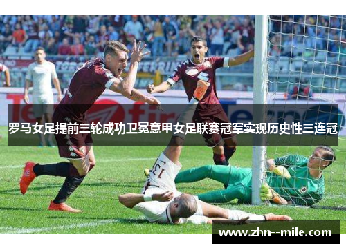 罗马女足提前三轮成功卫冕意甲女足联赛冠军实现历史性三连冠