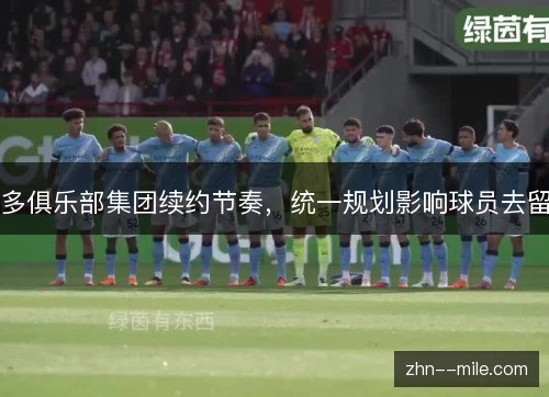 多俱乐部集团续约节奏，统一规划影响球员去留